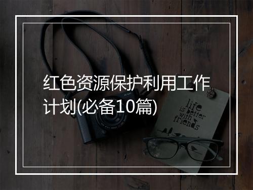红色资源保护利用工作计划(必备10篇)