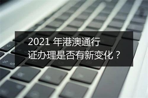 2021 年港澳通行证办理是否有新变化？