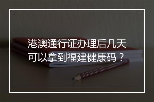 港澳通行证办理后几天可以拿到福建健康码？