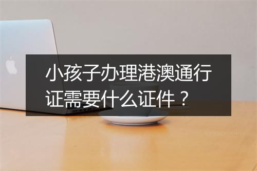 小孩子办理港澳通行证需要什么证件？
