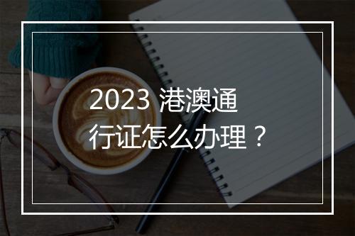 2023 港澳通行证怎么办理？