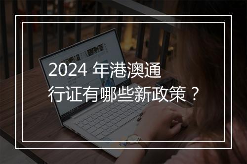 2024 年港澳通行证有哪些新政策？