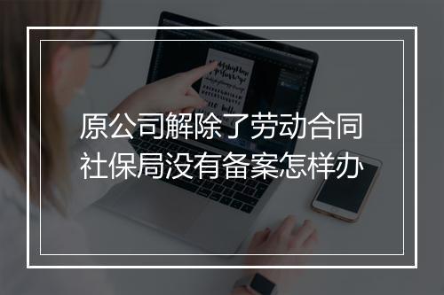 原公司解除了劳动合同社保局没有备案怎样办