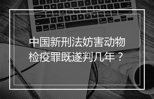 中国新刑法妨害动物检疫罪既遂判几年？