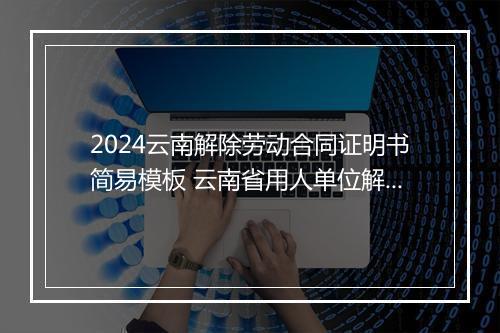 2024云南解除劳动合同证明书简易模板 云南省用人单位解除劳动合同协议书