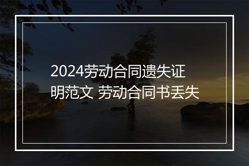 2024劳动合同遗失证明范文 劳动合同书丢失