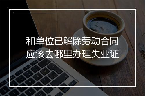 和单位已解除劳动合同应该去哪里办理失业证