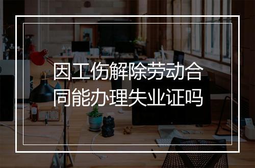 因工伤解除劳动合同能办理失业证吗