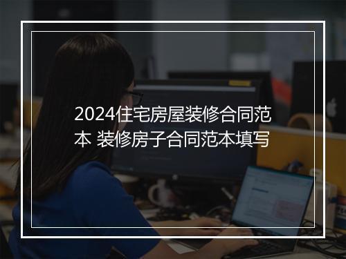 2024住宅房屋装修合同范本 装修房子合同范本填写