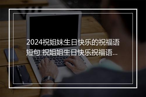 2024祝姐妹生日快乐的祝福语短句 祝姐姐生日快乐祝福语暖心短句推荐8篇