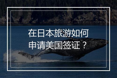 在日本旅游如何申请美国签证？