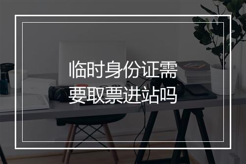 临时身份证需要取票进站吗