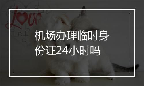 机场办理临时身份证24小时吗