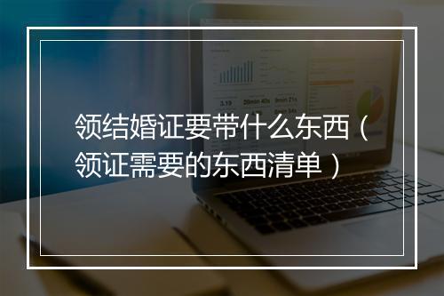 领结婚证要带什么东西（领证需要的东西清单）