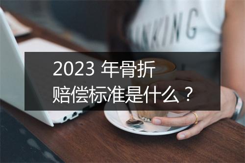 2023 年骨折赔偿标准是什么？