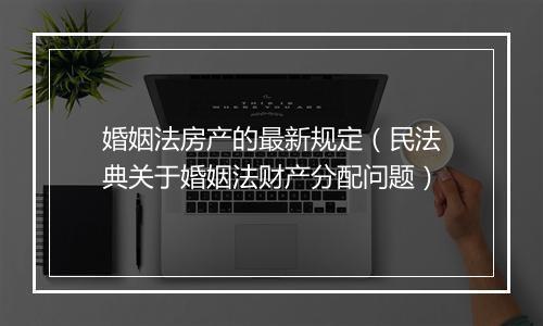婚姻法房产的最新规定（民法典关于婚姻法财产分配问题）