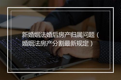 新婚姻法婚后房产归属问题（婚姻法房产分割最新规定）