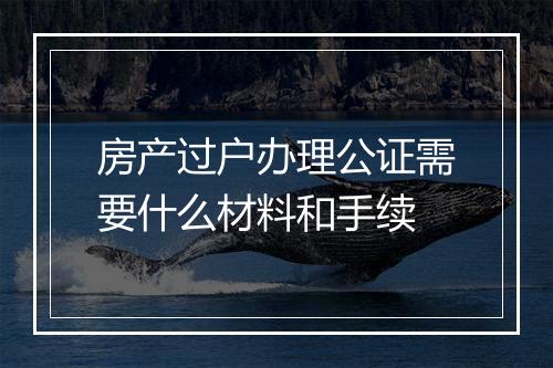 房产过户办理公证需要什么材料和手续