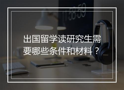 出国留学读研究生需要哪些条件和材料？