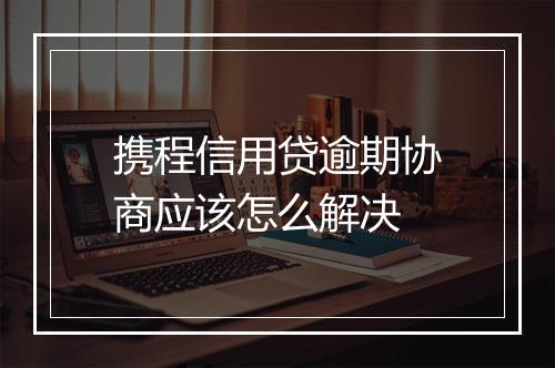 携程信用贷逾期协商应该怎么解决