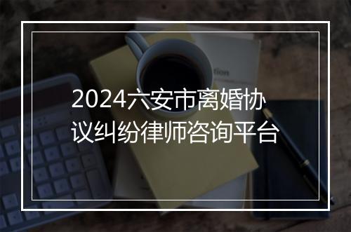 2024六安市离婚协议纠纷律师咨询平台