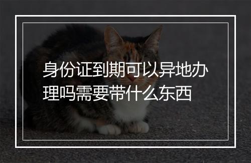 身份证到期可以异地办理吗需要带什么东西