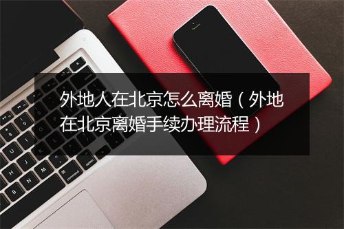 外地人在北京怎么离婚（外地在北京离婚手续办理流程）