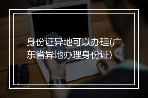 身份证异地可以办理(广东省异地办理身份证)