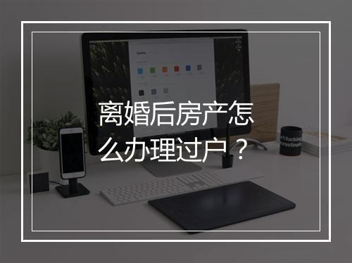 离婚后房产怎么办理过户？