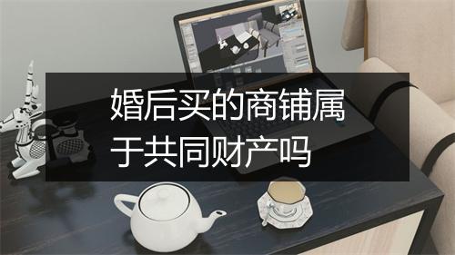 婚后买的商铺属于共同财产吗