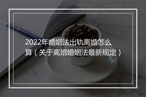 2022年婚姻法出轨离婚怎么算（关于离婚婚姻法最新规定）