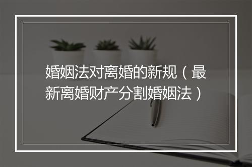 婚姻法对离婚的新规（最新离婚财产分割婚姻法）