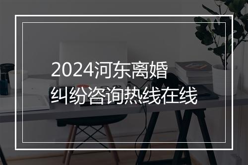 2024河东离婚纠纷咨询热线在线