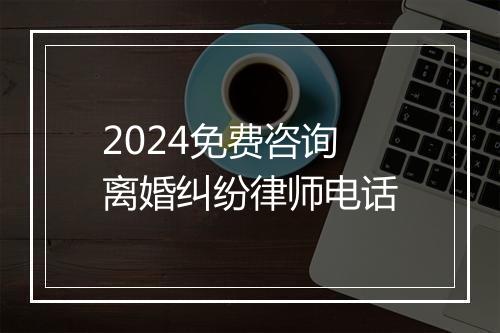 2024免费咨询离婚纠纷律师电话