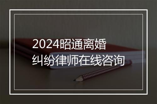 2024昭通离婚纠纷律师在线咨询