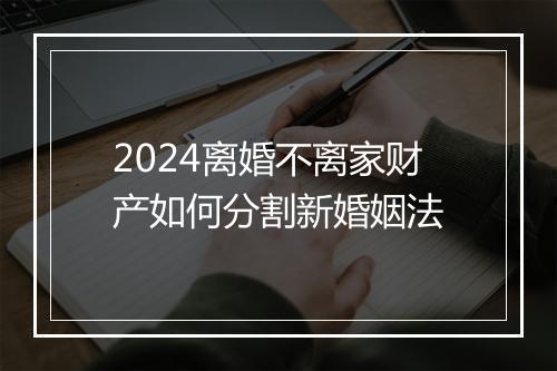 2024离婚不离家财产如何分割新婚姻法