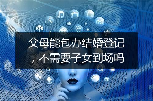 父母能包办结婚登记，不需要子女到场吗