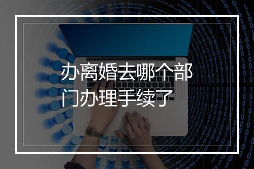 办离婚去哪个部门办理手续了