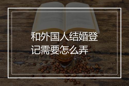 和外国人结婚登记需要怎么弄