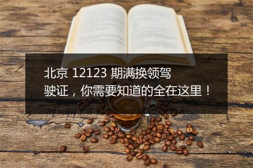 北京 12123 期满换领驾驶证，你需要知道的全在这里！