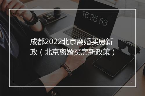 成都2022北京离婚买房新政（北京离婚买房新政策）