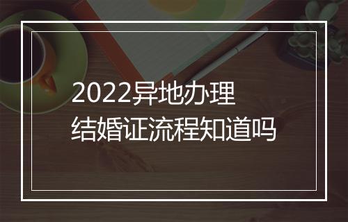 2022异地办理结婚证流程知道吗