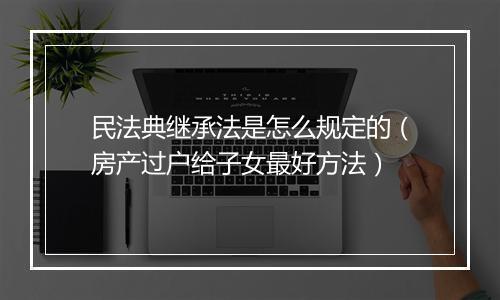 民法典继承法是怎么规定的（房产过户给子女最好方法）