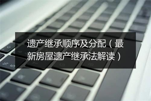 遗产继承顺序及分配（最新房屋遗产继承法解读）