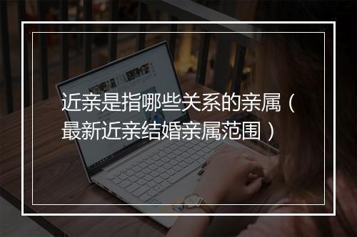近亲是指哪些关系的亲属（最新近亲结婚亲属范围）