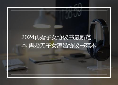 2024再婚子女协议书最新范本 再婚无子女离婚协议书范本