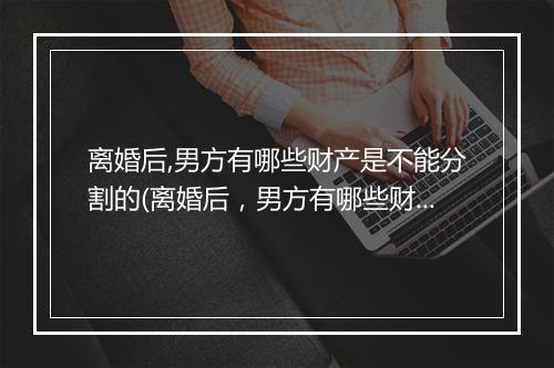 离婚后,男方有哪些财产是不能分割的(离婚后，男方有哪些财产是不能分割的)