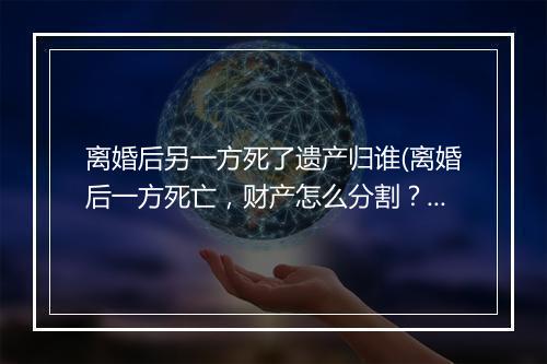 离婚后另一方死了遗产归谁(离婚后一方死亡，财产怎么分割？)