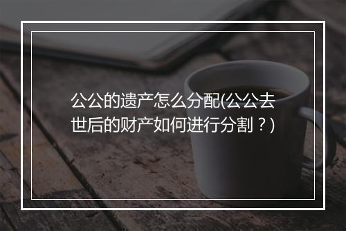 公公的遗产怎么分配(公公去世后的财产如何进行分割？)