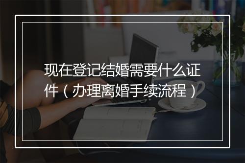 现在登记结婚需要什么证件（办理离婚手续流程）
